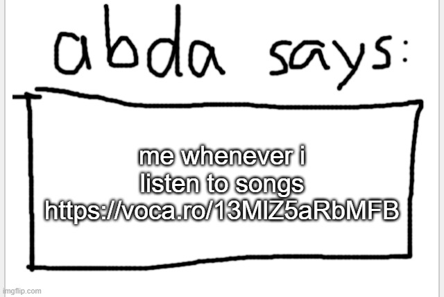 https://voca.ro/13MlZ5aRbMFB | me whenever i listen to songs https://voca.ro/13MlZ5aRbMFB | image tagged in anotherbadlydrawnaxolotl s announcement temp | made w/ Imgflip meme maker