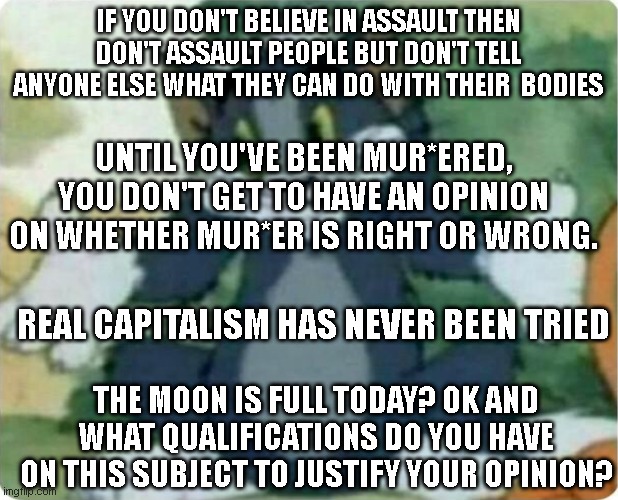 Doing a quick 180 on liberal arguments | IF YOU DON'T BELIEVE IN ASSAULT THEN DON'T ASSAULT PEOPLE BUT DON'T TELL ANYONE ELSE WHAT THEY CAN DO WITH THEIR  BODIES; UNTIL YOU'VE BEEN MUR*ERED, YOU DON'T GET TO HAVE AN OPINION ON WHETHER MUR*ER IS RIGHT OR WRONG. REAL CAPITALISM HAS NEVER BEEN TRIED; THE MOON IS FULL TODAY? OK AND WHAT QUALIFICATIONS DO YOU HAVE ON THIS SUBJECT TO JUSTIFY YOUR OPINION? | image tagged in tom shrugging | made w/ Imgflip meme maker