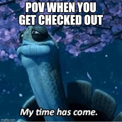 My Time Has Come | POV WHEN YOU GET CHECKED OUT | image tagged in my time has come | made w/ Imgflip meme maker