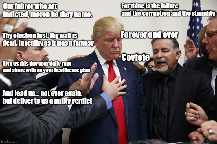 Thoughts and Prayers | For thine is the failure and the corruption and the stupidity; Our fuhrer who art indicted, moron be they name. Thy election lost, thy wall is dead, in reality as it was a fantasy; Forever and ever; Covfefe; Give us this day your daily rant and share with us your healthcare plan; And lead us... not ever again, but deliver to us a guilty verdict | image tagged in trump praying,thoughts and prayers,prayer,politics | made w/ Imgflip meme maker