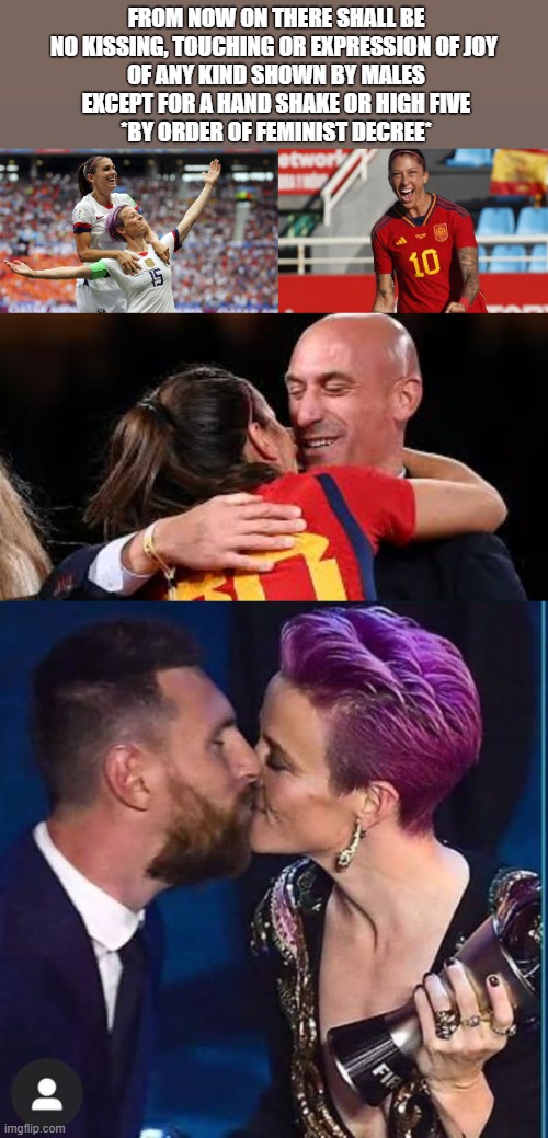 Changing World | FROM NOW ON THERE SHALL BE NO KISSING, TOUCHING OR EXPRESSION OF JOY 
OF ANY KIND SHOWN BY MALES
EXCEPT FOR A HAND SHAKE OR HIGH FIVE
*BY ORDER OF FEMINIST DECREE* | image tagged in kiss,spain,soccer,rapinoe | made w/ Imgflip meme maker