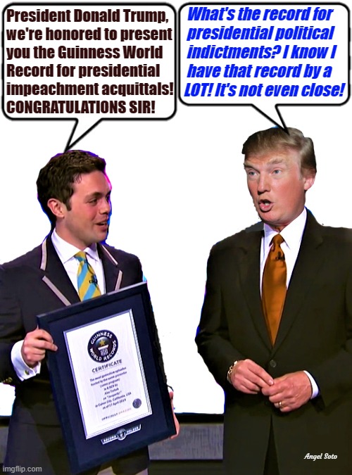 trump receives guinness world record | What's the record for
  presidential political
  indictments? I know I
  have that record by a
 LOT! It's not even close! President Donald Trump,
we're honored to present
you the Guinness World
Record for presidential
impeachment acquittals!
CONGRATULATIONS SIR! Angel Soto | image tagged in donald trump,guinness world record,trump impeachment,political indictment,not even close | made w/ Imgflip meme maker
