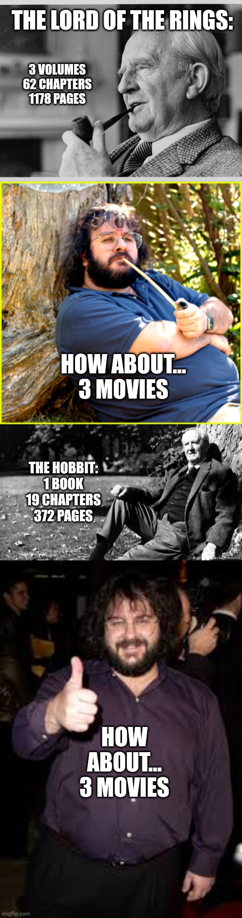 THE LORD OF THE RINGS:; 3 VOLUMES
62 CHAPTERS
1178 PAGES; HOW ABOUT...
3 MOVIES; THE HOBBIT:
1 BOOK
19 CHAPTERS
372 PAGES; HOW ABOUT...
3 MOVIES | image tagged in tolkien,lord of the rings,the lord of the rings,the hobbit | made w/ Imgflip meme maker