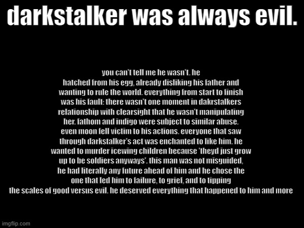 rant on darkstalker | darkstalker was always evil. you can't tell me he wasn't. he hatched from his egg, already disliking his father and wanting to rule the world. everything from start to finish was his fault: there wasn't one moment in dakrstalkers relationship with clearsight that he wasn't manipulating her. fathom and indigo were subject to similar abuse. even moon fell victim to his actions. everyone that saw through darkstalker's act was enchanted to like him. he wanted to murder icewing children because 'theyd just grow up to be soldiers anyways'. this man was not misguided, he had literally any future ahead of him and he chose the one that led him to failure, to grief, and to tipping the scales of good versus evil. he deserved everything that happened to him and more | made w/ Imgflip meme maker
