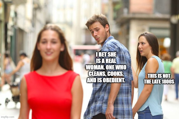 Distracted Boyfriend | I BET SHE IS A REAL WOMAN. ONE WHO CLEANS, COOKS, AND IS OBEDIENT. THIS IS NOT THE LATE 1800S | image tagged in memes,distracted boyfriend | made w/ Imgflip meme maker