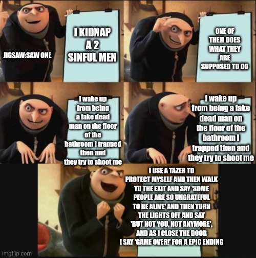 5 panel gru meme | I KIDNAP A 2 SINFUL MEN; ONE OF THEM DOES WHAT THEY ARE SUPPOSED TO DO; JIGSAW:SAW ONE; I wake up from being a fake dead man on the floor of the bathroom I trapped then and they try to shoot me; I wake up from being a fake dead man on the floor of the bathroom I trapped then and they try to shoot me; I USE A TAZER TO PROTECT MYSELF AND THEN WALK TO THE EXIT AND SAY 'SOME PEOPLE ARE SO UNGRATEFUL TO BE ALIVE' AND THEN TURN THE LIGHTS OFF AND SAY 'BUT NOT YOU, NOT ANYMORE', AND AS I CLOSE THE DOOR I SAY 'GAME OVER!' FOR A EPIC ENDING | image tagged in 5 panel gru meme | made w/ Imgflip meme maker