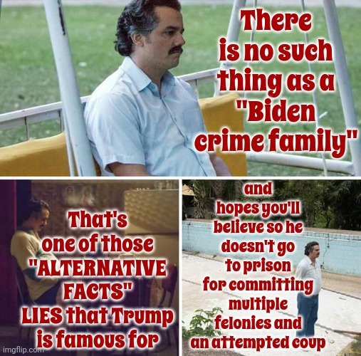 Trump Wants To Be Marlin Brando Soooo Bad | There is no such thing as a
"Biden crime family"; and hopes you'll believe so he doesn't go to prison for committing multiple felonies and an attempted coup; That's one of those
"ALTERNATIVE FACTS"
LIES that Trump is famous for | image tagged in memes,sad pablo escobar,trump lies,lock him up,scumbag trump,alternative facts | made w/ Imgflip meme maker