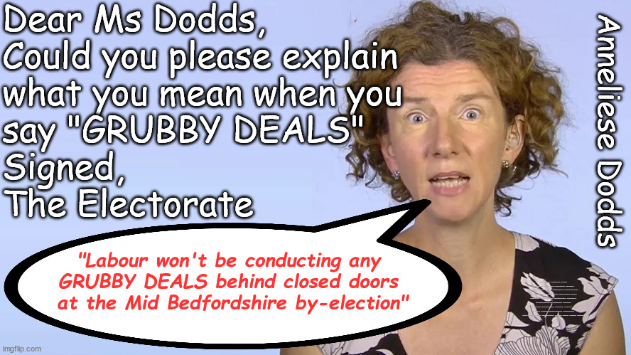 Labour won't be conducting 'GRUBBY DEALS' at Mid Bedfordshire by-election | Dear Ms Dodds,
Could you please explain 
what you mean when you 
say "GRUBBY DEALS"
Signed, 
The Electorate; Anneliese Dodds; "Labour won't be conducting any 
GRUBBY DEALS behind closed doors 
at the Mid Bedfordshire by-election"; #Immigration #Starmerout #Labour #wearecorbyn #KeirStarmer #DianeAbbott #McDonnell #cultofcorbyn #labourisdead #labourracism #socialistsunday #nevervotelabour #socialistanyday #Antisemitism #Savile #SavileGate #Paedo #Worboys #GroomingGangs #Paedophile #IllegalImmigration #Immigrants #Invasion #StarmerResign #Starmeriswrong #SirSoftie #SirSofty #Blair #Steroids #Economy #MidBedfordshire #Bedfordshire #Dodds #AnnelieseDodds #NadineDorries #Dorries #Nadine #EdDavey #LibDems | image tagged in dodds mid bedforshire by election,labourisdead,illegal immigration,stop boats rwanda echr,greenpeace just stop oil,starmerout | made w/ Imgflip meme maker