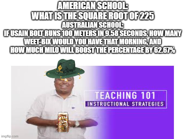 aussie | AMERICAN SCHOOL:
WHAT IS THE SQUARE ROOT OF 225; AUSTRALIAN SCHOOL:
IF USAIN BOLT RUNS 100 METERS IN 9.58 SECONDS, HOW MANY WEET-BIX WOULD YOU HAVE THAT MORNING, AND HOW MUCH MILO WILL BOOST THE PERCENTAGE BY 62.67% | image tagged in aussie,australia | made w/ Imgflip meme maker