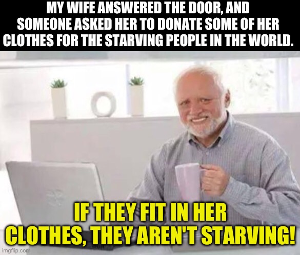 Starving | MY WIFE ANSWERED THE DOOR, AND SOMEONE ASKED HER TO DONATE SOME OF HER CLOTHES FOR THE STARVING PEOPLE IN THE WORLD. IF THEY FIT IN HER CLOTHES, THEY AREN'T STARVING! | image tagged in harold | made w/ Imgflip meme maker