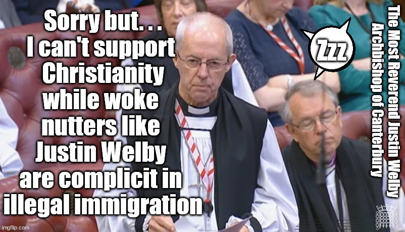Justin Welby - UK no longer a Christian Country? | Sorry but. . .
I can't support 
Christianity
while woke 
nutters like 
Justin Welby 
are complicit in 
illegal immigration; Zzz; The Most Reverend Justin Welby
Archbishop of Canterbury; #Immigration #Starmerout #Labour #JonLansman #wearecorbyn #KeirStarmer #DianeAbbott #McDonnell #cultofcorbyn #labourisdead #Momentum #labourracism #socialistsunday #nevervotelabour #socialistanyday #Antisemitism #Savile #SavileGate #Paedo #Worboys #GroomingGangs #Paedophile #IllegalImmigration #Immigrants #Invasion #StarmerResign #Starmeriswrong #SirSoftie #SirSofty #Blair #Steroids #Economy #ChurchofEngland #JustinWelby #Christianity | image tagged in archbishop of canterbury justin welby,labourisdead,illegal immigration,stop boats rwanda echr,greenpeace just stop oil | made w/ Imgflip meme maker