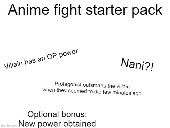 Blank White Template | Anime fight starter pack; Villain has an OP power; Nani?! Protagonist outsmarts the villain when they seemed to die few minutes ago; Optional bonus: New power obtained | image tagged in blank white template,memes,x starter pack,anime meme | made w/ Imgflip meme maker
