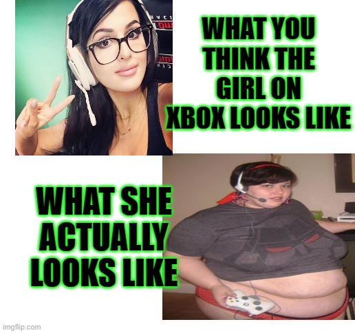 Xbox Girls what they sound like vs what they look like | WHAT YOU THINK THE GIRL ON XBOX LOOKS LIKE; WHAT SHE ACTUALLY LOOKS LIKE | image tagged in blank white template,xbox,gamer gril | made w/ Imgflip meme maker
