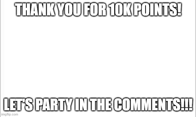 Thank you for your support and care! | THANK YOU FOR 10K POINTS! LET'S PARTY IN THE COMMENTS!!! | image tagged in white background,party,upvote,upvots,points,yay | made w/ Imgflip meme maker