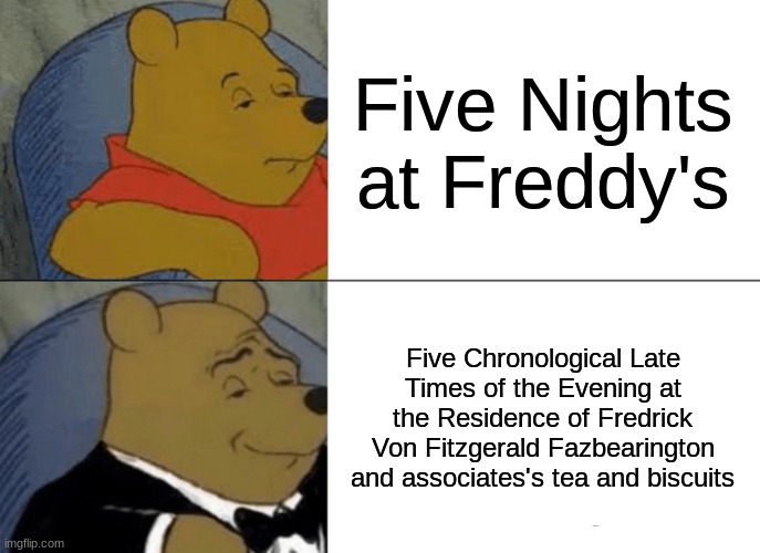 Fredrick Fazbearington | Five Nights at Freddy's; Five Chronological Late Times of the Evening at the Residence of Fredrick Von Fitzgerald Fazbearington and associates's tea and biscuits | image tagged in memes,tuxedo winnie the pooh,fnaf,five nights at freddy's,freddy fazbear | made w/ Imgflip meme maker
