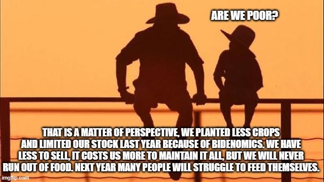 Cowboy wisdom, bidenomics will wreak havoc on America | ARE WE POOR? THAT IS A MATTER OF PERSPECTIVE, WE PLANTED LESS CROPS AND LIMITED OUR STOCK LAST YEAR BECAUSE OF BIDENOMICS. WE HAVE LESS TO SELL, IT COSTS US MORE TO MAINTAIN IT ALL, BUT WE WILL NEVER RUN OUT OF FOOD. NEXT YEAR MANY PEOPLE WILL STRUGGLE TO FEED THEMSELVES. | image tagged in cowboy father and son,bidenomics,democrat war on america,cowboy wisdom,food shoratges,america in decline | made w/ Imgflip meme maker