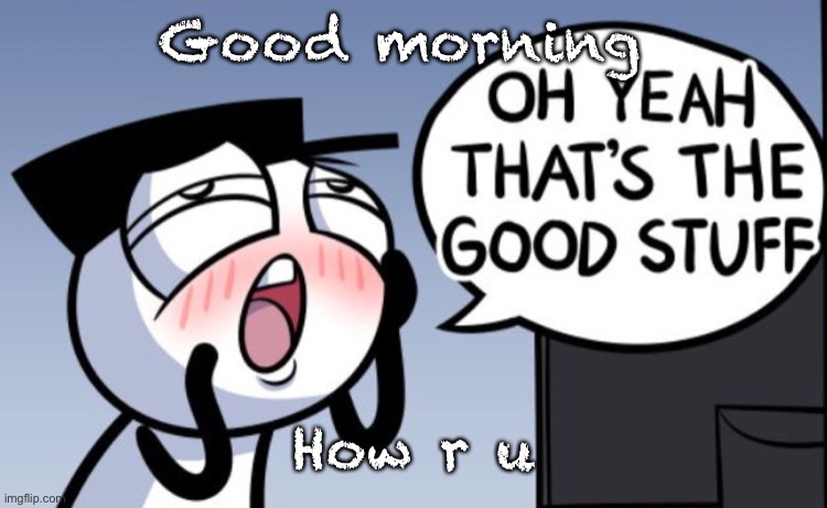 Oh yeah that’s the good stuff | Good morning; How r u | image tagged in oh yeah that s the good stuff | made w/ Imgflip meme maker