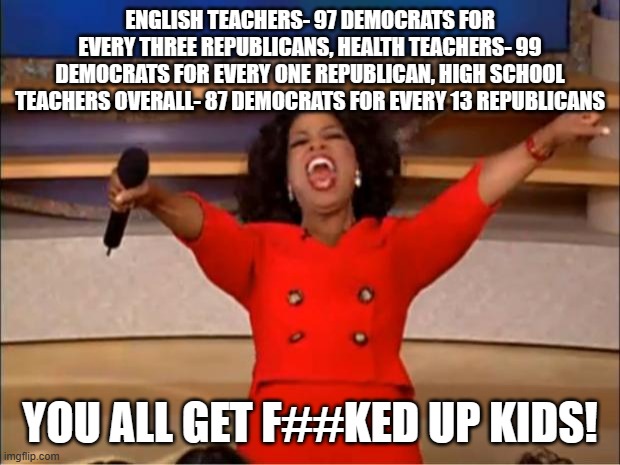 Oprah You Get A Meme | ENGLISH TEACHERS- 97 DEMOCRATS FOR EVERY THREE REPUBLICANS, HEALTH TEACHERS- 99 DEMOCRATS FOR EVERY ONE REPUBLICAN, HIGH SCHOOL TEACHERS OVERALL- 87 DEMOCRATS FOR EVERY 13 REPUBLICANS; YOU ALL GET F##KED UP KIDS! | image tagged in memes,oprah you get a | made w/ Imgflip meme maker