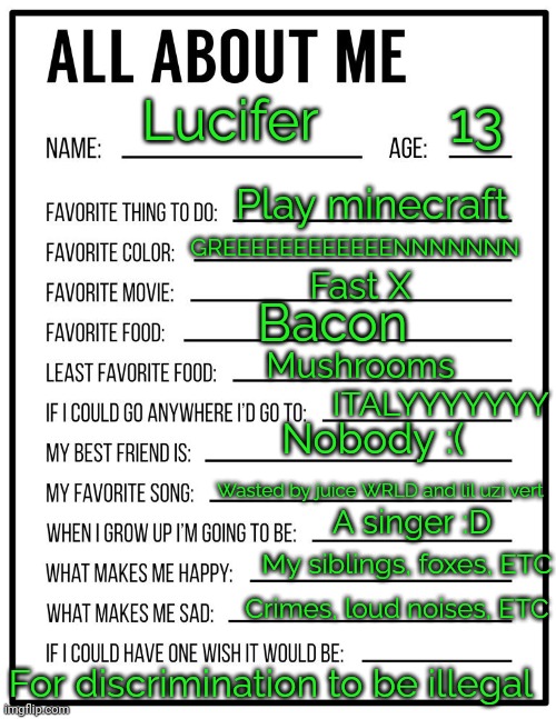 :> | 13; Lucifer; Play minecraft; GREEEEEEEEEEEENNNNNNN; Fast X; Bacon; Mushrooms; ITALYYYYYYY; Nobody :(; Wasted by juice WRLD and lil uzi vert; A singer :D; My siblings, foxes, ETC; Crimes, loud noises, ETC; For discrimination to be illegal | image tagged in all about me card | made w/ Imgflip meme maker