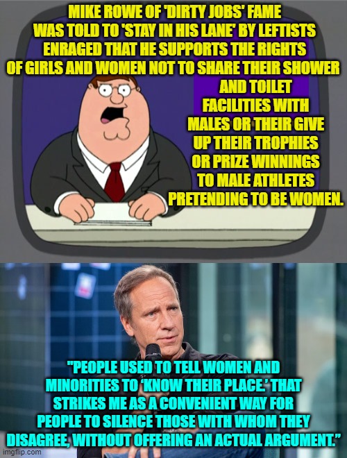 Truth is truth leftists. | MIKE ROWE OF 'DIRTY JOBS' FAME WAS TOLD TO 'STAY IN HIS LANE' BY LEFTISTS ENRAGED THAT HE SUPPORTS THE RIGHTS OF GIRLS AND WOMEN NOT TO SHARE THEIR SHOWER; AND TOILET FACILITIES WITH MALES OR THEIR GIVE UP THEIR TROPHIES OR PRIZE WINNINGS TO MALE ATHLETES PRETENDING TO BE WOMEN. "PEOPLE USED TO TELL WOMEN AND MINORITIES TO ‘KNOW THEIR PLACE.’ THAT STRIKES ME AS A CONVENIENT WAY FOR PEOPLE TO SILENCE THOSE WITH WHOM THEY DISAGREE, WITHOUT OFFERING AN ACTUAL ARGUMENT.” | image tagged in peter griffin news | made w/ Imgflip meme maker