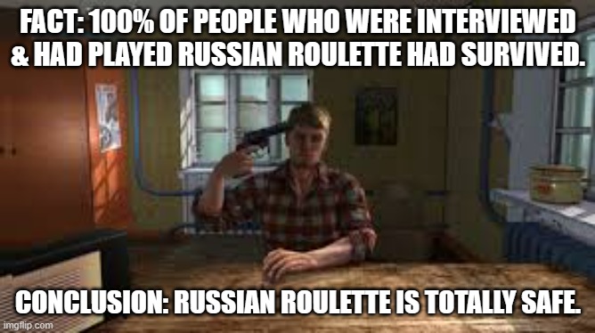 meme by Brad russian roulette | FACT: 100% OF PEOPLE WHO WERE INTERVIEWED & HAD PLAYED RUSSIAN ROULETTE HAD SURVIVED. CONCLUSION: RUSSIAN ROULETTE IS TOTALLY SAFE. | image tagged in humor | made w/ Imgflip meme maker