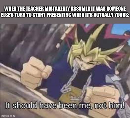 It should have been me | WHEN THE TEACHER MISTAKENLY ASSUMES IT WAS SOMEONE ELSE’S TURN TO START PRESENTING WHEN IT’S ACTUALLY YOURS: | image tagged in it should have been me | made w/ Imgflip meme maker