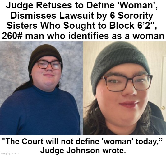 Who Got It Right? | Judge Refuses to Define 'Woman', 
Dismisses Lawsuit by 6 Sorority 
Sisters Who Sought to Block 6’2″, 
260# man who identifies as a woman; "The Court will not define 'woman' today,” 
Judge Johnson wrote. | image tagged in politics,judge,sorority sisters,lawsuit,justice injustice,liberals vs conservatives | made w/ Imgflip meme maker