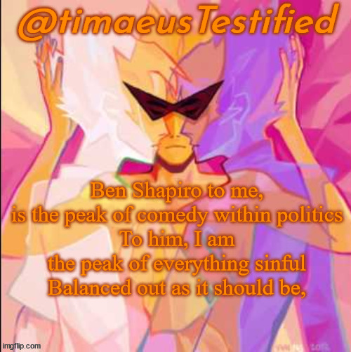 sweet dreams, timaeus | Ben Shapiro to me, is the peak of comedy within politics
To him, I am the peak of everything sinful
Balanced out as it should be, | image tagged in timaeustestified template | made w/ Imgflip meme maker