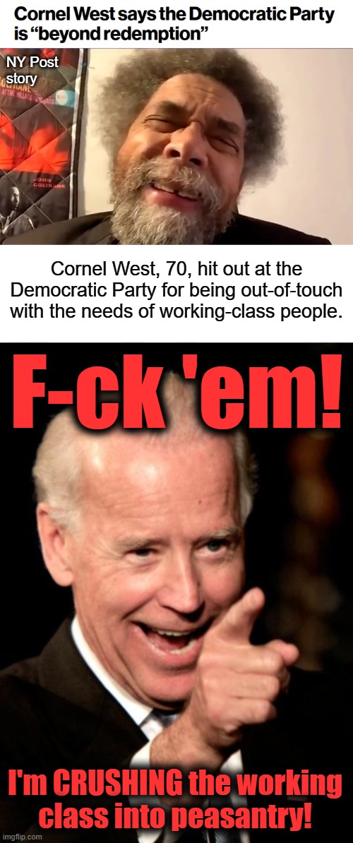 And f-ck you, Cornel West!  You got the democrat party you asked for! | NY Post
story; Cornel West, 70, hit out at the Democratic Party for being out-of-touch with the needs of working-class people. F-ck 'em! I'm CRUSHING the working
class into peasantry! | image tagged in memes,smilin biden,cornel west,democrats,election 2024,poverty | made w/ Imgflip meme maker