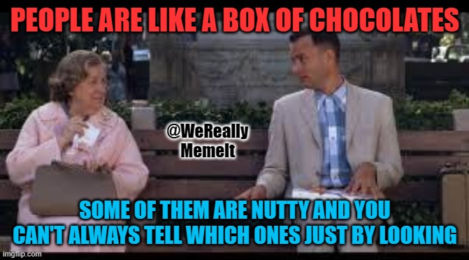 forrest gump box of chocolates | PEOPLE ARE LIKE A BOX OF CHOCOLATES; @WeReally
MemeIt; SOME OF THEM ARE NUTTY AND YOU CAN'T ALWAYS TELL WHICH ONES JUST BY LOOKING | image tagged in forrest gump box of chocolates,crazy,nuts | made w/ Imgflip meme maker