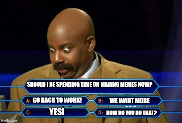 Weekend Millionairs | SHOULD I BE SPENDING TIME ON MAKING MEMES NOW? GO BACK TO WORK! WE WANT MORE; YES! HOW DO YOU DO THAT? | image tagged in question | made w/ Imgflip meme maker