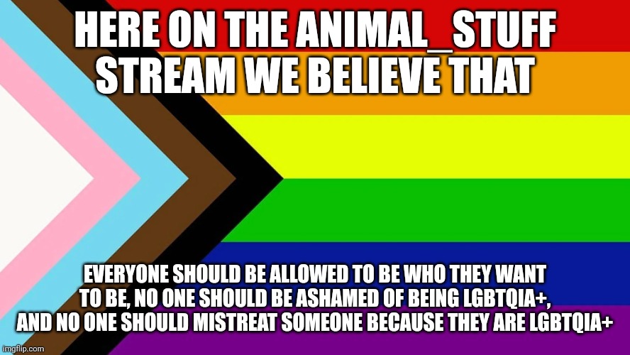 Lgbtqia | HERE ON THE ANIMAL_STUFF STREAM WE BELIEVE THAT; EVERYONE SHOULD BE ALLOWED TO BE WHO THEY WANT TO BE, NO ONE SHOULD BE ASHAMED OF BEING LGBTQIA+, AND NO ONE SHOULD MISTREAT SOMEONE BECAUSE THEY ARE LGBTQIA+ | image tagged in lgbtqia | made w/ Imgflip meme maker