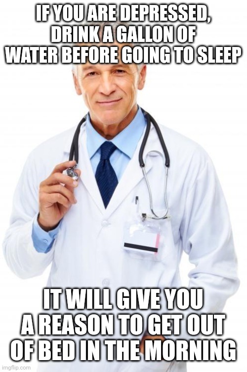 Doctor | IF YOU ARE DEPRESSED, DRINK A GALLON OF WATER BEFORE GOING TO SLEEP; IT WILL GIVE YOU A REASON TO GET OUT OF BED IN THE MORNING | image tagged in doctor | made w/ Imgflip meme maker