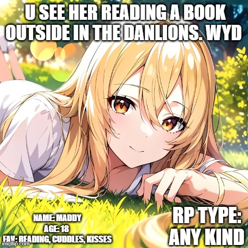 U SEE HER READING A BOOK OUTSIDE IN THE DANLIONS. WYD; NAME: MADDY
AGE: 18 
FAV: READING, CUDDLES, KISSES; RP TYPE: ANY KIND | made w/ Imgflip meme maker