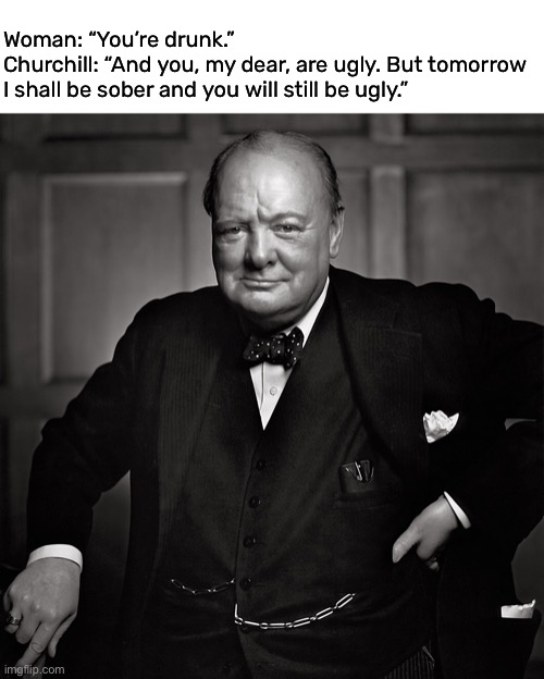 Churchill was quick witted | Woman: “You’re drunk.”
Churchill: “And you, my dear, are ugly. But tomorrow I shall be sober and you will still be ugly.” | image tagged in funny,winston churchill,quote,rare insults | made w/ Imgflip meme maker