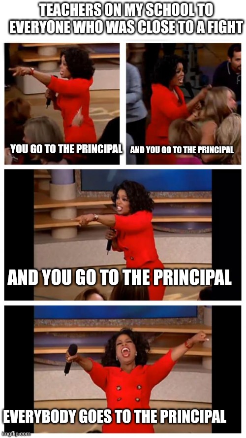 Fr tho | TEACHERS ON MY SCHOOL TO EVERYONE WHO WAS CLOSE TO A FIGHT; YOU GO TO THE PRINCIPAL; AND YOU GO TO THE PRINCIPAL; AND YOU GO TO THE PRINCIPAL; EVERYBODY GOES TO THE PRINCIPAL | image tagged in memes,oprah you get a car everybody gets a car,school | made w/ Imgflip meme maker