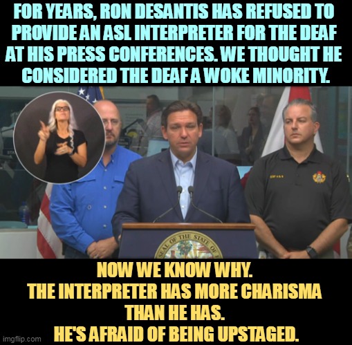 Ron DeSagging, a charisma minus. | FOR YEARS, RON DESANTIS HAS REFUSED TO 
PROVIDE AN ASL INTERPRETER FOR THE DEAF 
AT HIS PRESS CONFERENCES. WE THOUGHT HE 
CONSIDERED THE DEAF A WOKE MINORITY. NOW WE KNOW WHY. 
THE INTERPRETER HAS MORE CHARISMA 
THAN HE HAS. 
HE'S AFRAID OF BEING UPSTAGED. | image tagged in ron desantis,american sign language,deaf,woke,minorities | made w/ Imgflip meme maker