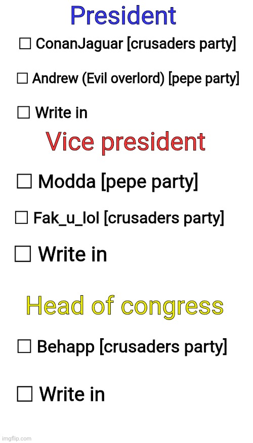 Votin' template [copy this and post it in the stream!] | President; □ ConanJaguar [crusaders party]; □ Andrew (Evil overlord) [pepe party]; □ Write in; Vice president; □ Modda [pepe party]; □ Fak_u_lol [crusaders party]; □ Write in; Head of congress; □ Behapp [crusaders party]; □ Write in | image tagged in blank white template,memes,blank transparent square | made w/ Imgflip meme maker