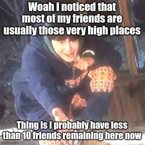 w | Woah I noticed that most of my friends are usually those very high places; Thing is I probably have less than 10 friends remaining here now | image tagged in w | made w/ Imgflip meme maker