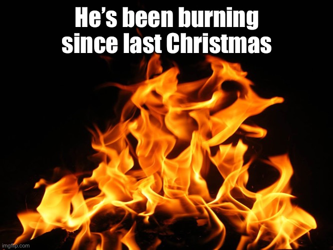 Flames | He’s been burning since last Christmas | image tagged in flames | made w/ Imgflip meme maker