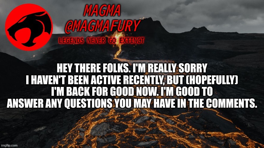 I'm back now, sorry I was radio-silent for awhile. | HEY THERE FOLKS. I'M REALLY SORRY I HAVEN'T BEEN ACTIVE RECENTLY, BUT (HOPEFULLY) I'M BACK FOR GOOD NOW. I'M GOOD TO ANSWER ANY QUESTIONS YOU MAY HAVE IN THE COMMENTS. | image tagged in magma's announcement template 3 0 | made w/ Imgflip meme maker