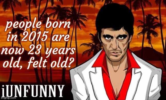 iUnFunny's Scarface template | people born in 2015 are now 23 years old, felt old? | image tagged in iunfunny's scarface template | made w/ Imgflip meme maker