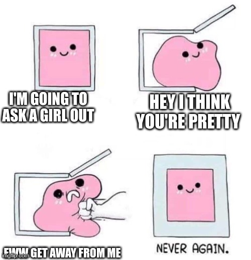 Never again | I'M GOING TO ASK A GIRL OUT; HEY I THINK YOU'RE PRETTY; EWW GET AWAY FROM ME | image tagged in never again | made w/ Imgflip meme maker