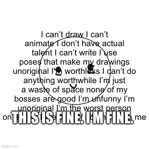 Everything is fine :> | I can’t draw I can’t animate I don’t have actual talent I can’t write I use poses that make my drawings unoriginal I’m worthless I can’t do anything worthwhile I’m just a waste of space none of my bosses are good I’m unfunny I’m unoriginal I’m the worst person on earth I hate myself no one loves me; THIS IS FINE. I’M FINE. | made w/ Imgflip meme maker
