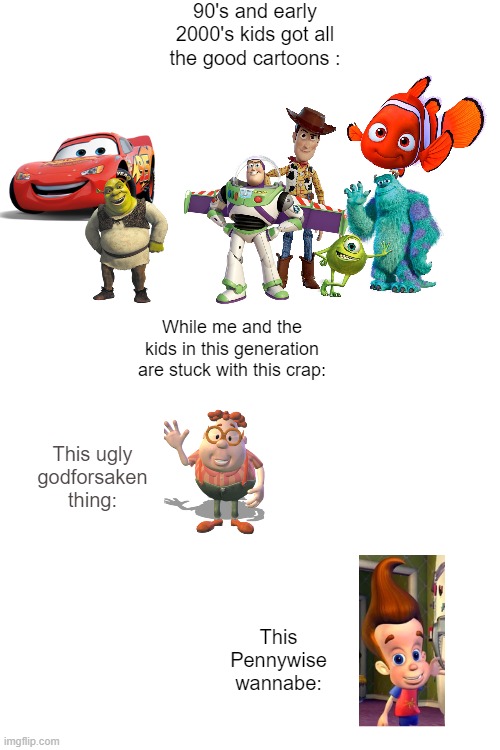 jimmy nuetron is the worst cartoon | 90's and early 2000's kids got all the good cartoons :; While me and the kids in this generation are stuck with this crap:; This ugly godforsaken thing:; This Pennywise wannabe: | image tagged in jimmy neutron | made w/ Imgflip meme maker