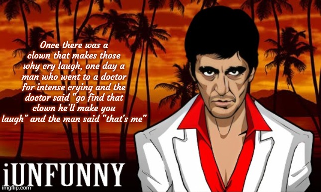 iUnFunny's Scarface template | Once there was a clown that makes those why cry laugh, one day a man who went to a doctor for intense crying and the doctor said "go find that clown he'll make you laugh" and the man said "that's me" | image tagged in iunfunny's scarface template | made w/ Imgflip meme maker