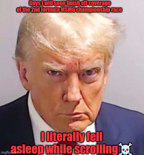 Trump mugshot | Guys I will soon finish off coverage of the 2nd formula MSMG championship race; I literally fell asleep while scrolling☠️ | image tagged in trump mugshot | made w/ Imgflip meme maker