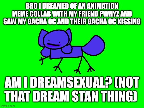 Am I dating them? Am I Dreamsexual? | BRO I DREAMED OF AN ANIMATION MEME COLLAB WITH MY FRIEND PWNYZ AND SAW MY GACHA OC AND THEIR GACHA OC KISSING; AM I DREAMSEXUAL? (NOT THAT DREAM STAN THING) | image tagged in dreamsexual,pwnyz,kittydog,idk,dreaming,dream | made w/ Imgflip meme maker