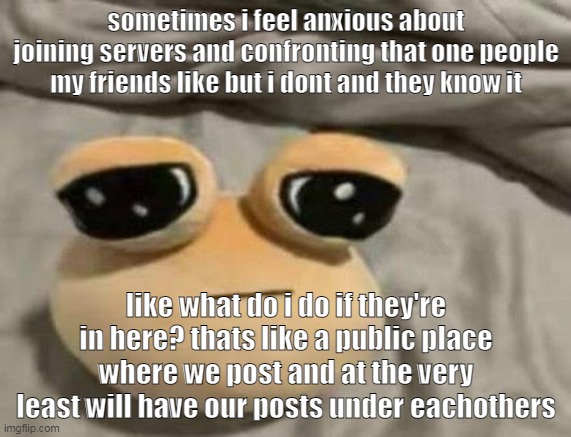 pou | sometimes i feel anxious about joining servers and confronting that one people my friends like but i dont and they know it; like what do i do if they're in here? thats like a public place where we post and at the very least will have our posts under eachothers | image tagged in pou | made w/ Imgflip meme maker