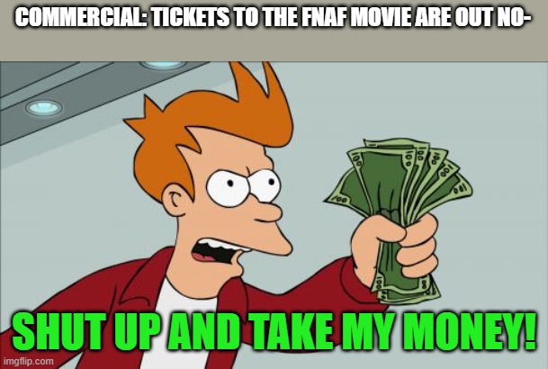 I Gotta have it | COMMERCIAL: TICKETS TO THE FNAF MOVIE ARE OUT NO-; SHUT UP AND TAKE MY MONEY! | image tagged in memes,shut up and take my money fry,fnaf movie | made w/ Imgflip meme maker